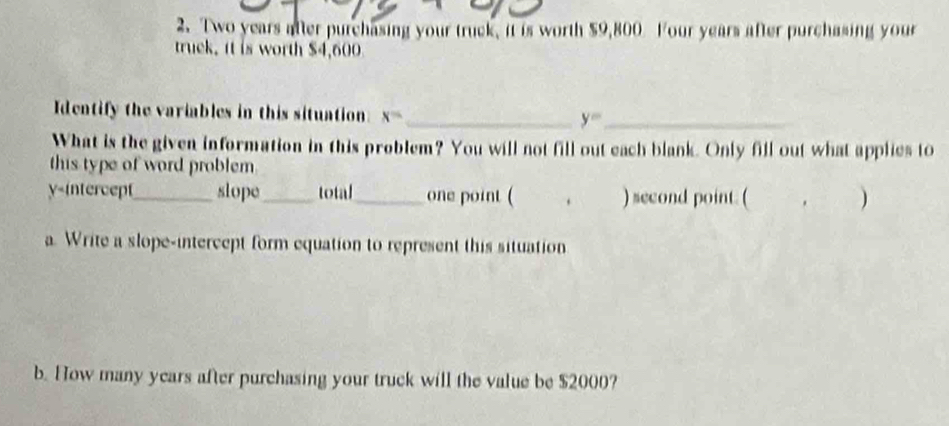 2. Two years after purchasing your truck, it is worth $9,800 Four years after purchasing your 
truck. it is worth $4,600
Identify the variables in this situation: x= _ y= _ 
What is the given information in this problem? You will not fill out each blank. Only fill out what applies to 
this type of word problem. 
y-intercept_ slope_ total_ one point ( . ) second point. ( . ) 
a. Write a slope-intercept form equation to represent this situation 
b. How many years after purchasing your truck will the value be $2000?