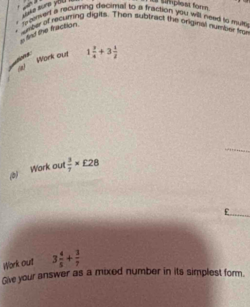 == 
Make sure you 
It simplest form. 
To convert a recurring decimal to a fraction you will need to multi 
number of recurring digits. Then subtract the original number from 
o find the fraction. 
sons: 
(a) Work out 1 3/4 +3 1/2 
_ 
(b) Work out  3/7 * £28
_£ 
Work out 3 4/5 + 3/7 
Give your answer as a mixed number in its simplest form.