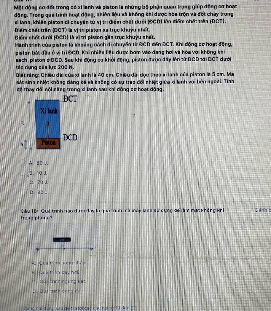Một động cơ đốt trong có xỉ lanh và piston là những bộ phận quan trọng giúp động cơ hoạt
động. Trong quá trình hoạt động, nhiên liệu và không khí được hòa trộn và đốt cháy trong
xỉ lanh, khiến piston di chuyển từ vị trí điểm chết dưới (ĐCD) lên điểm chết trên (ĐCT).
Điểm chết trên (ĐCT) là vị trí piston xa trục khuỷu nhất.
Điểm chết dưới (ĐCD) là vị trí piston gần trục khuỷu nhất.
Hành trình của piston là khoảng cách di chuyển từ ĐCD đến ĐCT. Khi động cơ hoạt động,
piston bắt đầu ở vị trí ĐCD. Khi nhiên liệu được bơm vào dạng hơi và hòa với không khí
sạch, piston ở ĐCD. Sau khi động cơ khởi động, piston được đẩy lên từ ĐCD tới ĐCT dưới
tác dụng của lực 200 N.
Biết răng: Chiều dài của xi lanh là 40 cm. Chiều dài dọc theo xi lanh của piston là 5 cm. Ma
sát sinh nhiệt không đáng kể và không có sự trao đổi nhiệt giữa xỉ lanh với bên ngoài. Tính
độ thay đổi nội năng trong xi lanh sau khi động cơ hoạt động.
A. 80 J.
B. 10 J.
C. 70 J.
D. 90 J.
Câu 18: Quá trình nào dưới đây là quá trình mà máy lạnh sứ dụng để làm mát không khí Đánh c
trong phòng?
a
A. Quả trình nóng chảy.
B. Quá trình bay hơi.
C. Quá trình ngưng kết.
D. Quá trình động đặc.
Dùng nội dụng sau đe trả lới các câu hỏi từ 19 đến 22