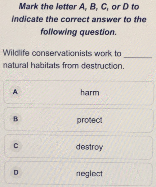 Mark the letter A, B, C, or D to
indicate the correct answer to the
following question.
_
Wildlife conservationists work to
natural habitats from destruction.
A harm
B protect
C destroy
D neglect