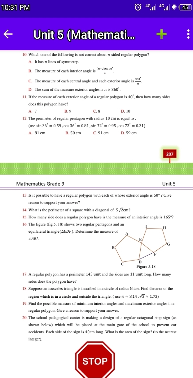 10:31 PM
4G
Unit 5 (Mathemati...
10. Which one of the following is not correct about n-sided regular polygon?
A. It has n lines of symmetry.
B. The measure of each interior angle is  ((n-2)* 180°)/n .
C. The measure of each central angle and each exterior angle is  360°/n .
D. The sum of the measure exterior angles is n* 360°.
11. If the measure of each exterior angle of a regular polygon is 40° , then how many sides
does this polygon have?
A. 7 B. 9 C. 8 D. 10
l2. The perimeter of regular pentagon with radius 10 cm is equal to :
(use sin 36°=0.59 ,cos 36°=0.81 , sin 72°=0.95 , cos 72°=0.31)
A. 81 cm B. 50 cm C. 91 cm D. 59 cm
207
Mathematics Grade 9 Unit 5
13. Is it possible to have a regular polygon with each of whose exterior angle is 50°?C Œive
reason to support your answer?
14. What is the perimeter of a square with a diagonal of 5sqrt(2)cm
15. How many side does a regular polygon have is the measure of an interior angle is 165° 7
16. The figure ( (fig5.18) ) shows two regular pentag
equilateral triangle(ΔEDF). Determine the mea
∠ AEI.
l7. A regular polygon has a perimeter 143 unit and the sides are 11 unit long. How many
sides does the polygon have?
18. Suppose an isosceles triangle is inscribed in a circle of radius 8 cm. Find the area of the
region which is in a circle and outside the triangle. ( use π approx 3.14,sqrt(3)approx 1.73)
19. Find the possible measure of minimum interior angles and maximum exterior angles in a
regular polygon. Give a reason to support your answer.
20. The school pedagogical canter is making a design of a regular octagonal stop sign (as
shown below) which will be placed at the main gate of the school to prevent car
accidents. Each side of the sign is 40cm long. What is the area of the sign? (to the nearest
integer).