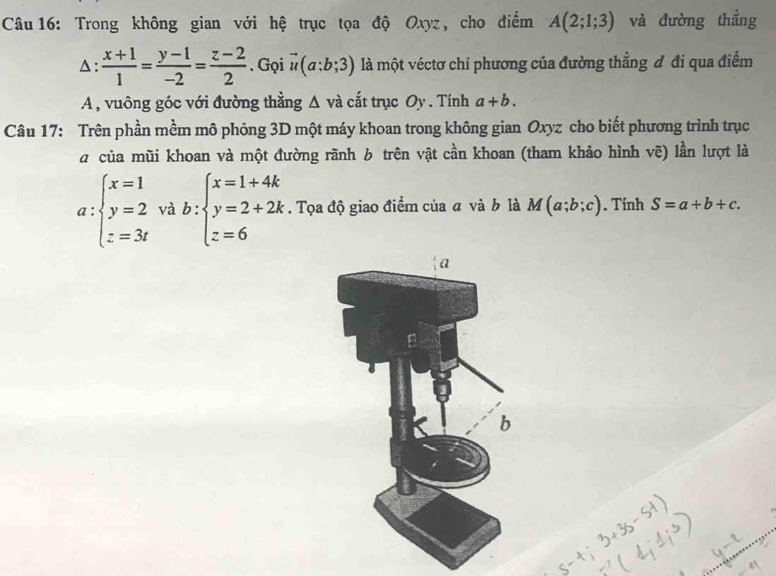 Trong không gian với hệ trục tọa độ Oxyz, cho điểm A(2;1;3) và đường thẳng 
A:  (x+1)/1 = (y-1)/-2 = (z-2)/2 . Gọi vector u(a:b;3) là một véctơ chỉ phương của đường thẳng đ đi qua điểm 
A , vuông góc với đường thằng Δ và cắt trục Oy . Tính a+b. 
Câu 17: Trên phần mềm mô phỏng 3D một máy khoan trong không gian Oxyz cho biết phương trình trục 
a của mũi khoan và một đường rãnh 6 trên vật cần khoan (tham khảo hình vẽ) lần lượt là
a:beginarrayl x=1 y=2 z=3tendarray. rab:beginarrayl x=1+4k y=2+2k z=6endarray.. Tọa độ giao điểm của a và b là M(a;b;c). Tính S=a+b+c.