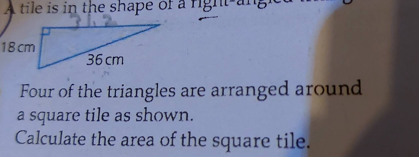 A tile is in the shape of a right-angh 
Four of the triangles are arranged around 
a square tile as shown. 
Calculate the area of the square tile.