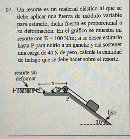 Un resorte es un material elástico al que se
debe aplicar una fuerza de módulo variable
para estirarlo, dicha fuerza es proporcional a
su deformación. En el gráfico se muestra un
resorte con K=100N/m; si se desea estirarlo
hasta P para unirlo a un gancho y así sostener
una carga de 40 N de peso, calcule la cantidad
de trabajo que se debe hacer sobre el resorte.