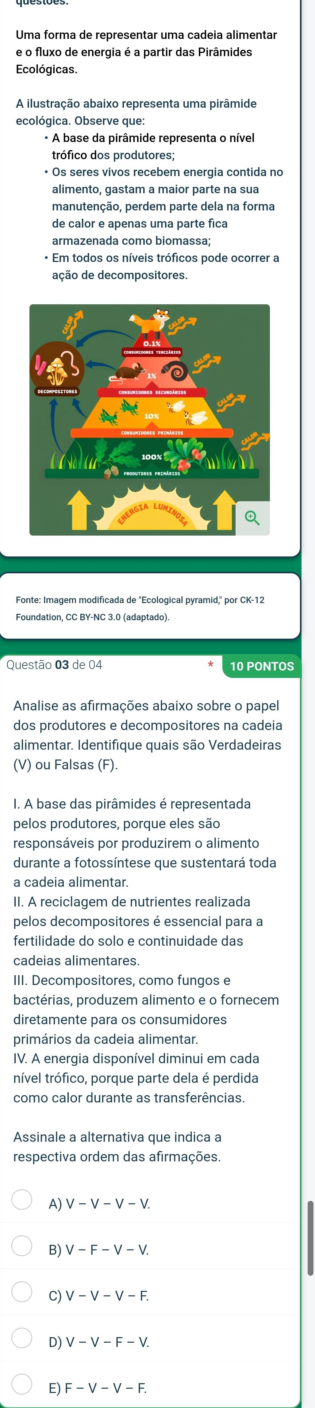 Uma forma de representar uma cadeia alimentar
e o fluxo de energia é a partir das Pirâmides
Ecológicas.
A ilustração abaixo representa uma pirâmide
ecológica. Observe que:
* A base da pirâmide representa o nível
trófico dos produtores;
• Os seres vivos recebem energia contida no
alimento, gastam a maior parte na sua
manutenção, perdem parte dela na forma
de calor e apenas uma parte fica
armazenada como biomassa;
* Em todos os níveis tróficos pode ocorrer a
ação de decompositores.
Fonte: Imagem modificada de ''Ecological pyramid,' por CK-12
Foundation, CC BY-NC 3.0 (adaptado).
Questão 03 de 04 10 PONTOS
Analise as afirmações abaixo sobre o papel
dos produtores e decompositores na cadeia
alimentar. Identifique quais são Verdadeiras
(V) ou Falsas (F).
I. A base das pirâmides é representada
pelos produtores, porque eles são
responsáveis por produzirem o alimento
durante a fotossíntese que sustentará toda
a cadeia alimentar.
II. A reciclagem de nutrientes realizada
pelos decompositores é essencial para a
fertilidade do solo e continuidade das
cadeias alimentares.
III. Decompositores, como fungos e
bactérias, produzem alimento e o fornecem
diretamente para os consumidores
primários da cadeia alimentar.
IV. A energia disponível diminui em cada
nível trófico, porque parte dela é perdida
como calor durante as transferências.
Assinale a alternativa que indica a
respectiva ordem das afirmações.
y V-V-V-V.
V-F-V-V.
C) V-V-V-F.
D) V-V-F-V.
E) F-V-V-F.