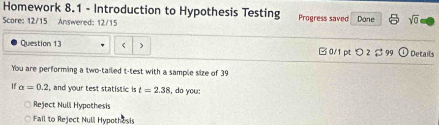 Homework 8.1 - Introduction to Hypothesis Testing Progress saved
Score: 12/15 Answered: 12/15 Done sqrt(0) 
Question 13 < > 0/1 pt つ 2 □ 99 ① Details
You are performing a two-tailed t -test with a sample size of 39
If alpha =0.2 , and your test statistic is t=2.38 , do you:
Reject Null Hypothesis
Fail to Reject Null Hypothesis