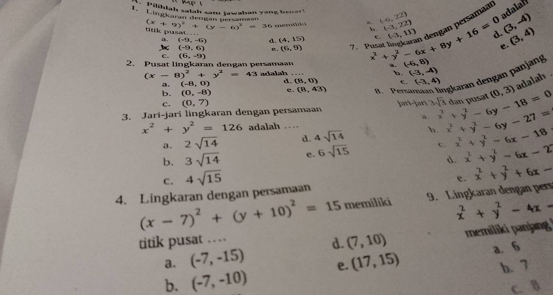 Pilihlah salah satu jawaban yang benar!
1. Lingkaran dengan nersamaan
(x+9)^2+(y-6)^2=36 memiliki a . (-6,22)
adalah
ersamaar
b. (-3,22)
(3,-4)
titik pusat._ (4,15)
a. (-9,-6) d.
(-9,6)
e. (6,9) 7. Pusa x^2+y^2-6x+8y+16=0 C. (-3,11)
(3,4)
e.
C. (6,-9)
2. Pusat lingkaran dengan persamaan
(-6,8)
(x-8)^2+y^2=43 adalah_
b. (-3,-4)
b. (0,-8) 8. Persa İgkaran dengan panjang
a. (-8,0) d. (8,0) c. (-3,4)
e. (8,43)
C. (0,7) jari-jari 3sqrt(3) x^2+y^2-6y-18=0 dan pusat (0,3) adalah .
3. Jari-jari lingkaran dengan persamaan
a. x^2+y^2-6y-27=
x^2+y^2=126 adalah ..
d.
a. 2sqrt(14) 4sqrt(14)
b. x^2+y^2-6x-18
b. 3sqrt(14) e. 6sqrt(15)
C. x^2+y^2-6x-2
d.
C. 4sqrt(15)
4. Lingkaran dengan persamaan e. x^2+y^2+6x-
(x-7)^2+(y+10)^2=15 memiliki 9. Lingkaran dengan pers
x^2+y^2-4x-
titik pusat …
d. (7,10) memiliki panjang
a. (-7,-15) (17,15)
a. 6
b. (-7,-10)
e. b. 7
C. B