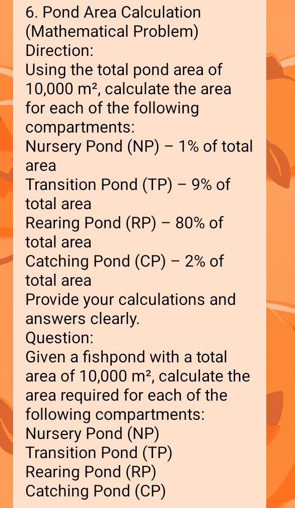 Pond Area Calculation 
(Mathematical Problem) 
Direction: 
Using the total pond area of
10,000m^2 , calculate the area 
for each of the following 
compartments: 
Nursery Pond (NP)-1% of total 
area 
Transition Pond (TP)-9% of 
total area 
Rearing Pond (RP) - 80% of 
total area 
Catching Pond (CP) - 2% of 
total area 
Provide your calculations and 
answers clearly. 
Question: 
Given a fishpond with a total 
area of 10,000m^2 , calculate the 
area required for each of the 
following compartments: 
Nursery Pond (NP) 
Transition Pond (TP) 
Rearing Pond (RP) 
Catching Pond (CP)