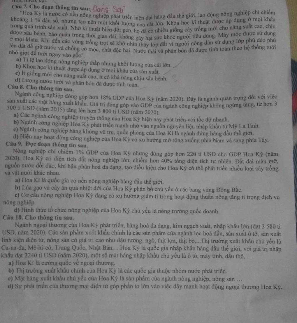 Cho đoạn thông tin sau:
*Hoa Kỳ là nước có nền nông nghiệp phát triển hiện đại hàng đầu thể giới, lao động nông nghiệp chỉ chiếm
khoảng 1 % dân số, nhưng tạo nên một khối lượng của cải lớn. Khoa học kĩ thuật được áp dụng ở mọi khâu
trong quá trình sản xuất. Nhờ kĩ thuật biến đổi gen, họ đã có nhiều giống cây trồng mới cho năng suất cao, chịu
được sâu bệnh, bảo quán trong thời gian dài, không gây hai sức khoẻ người tiêu dùng. Máy mốc được sử dụng
ở mọi khâu. Khi đến các vùng trồng trọt sẽ khó nhìn thấy lớp đất vì người nông dân sử dụng lớp phủ dẻo phủ
lên đất để giữ nước và chồng có mọc, chất độc hại. Nước thái và phân bón đã được tính toán theo hệ thống tưới
nhỏ giọt đề tưới ngay vào gốc".
a) Ti lệ lao động nông nghiệp thấp nhưng khối lượng của cải lớn.
b) Khoa học kĩ thuật được áp dụng ở mọi khâu của sản xuất.
c) Ít giống mới cho năng suất cao, ít có khả năng chịu sâu bệnh.
d) Lượng nước tưới và phân bón đã được tính toán.
Câu 8. Cho thông tin sau.
Ngành cống nghiệp đóng góp hơn 18% GDP của Hoa Kỳ (năm 2020). Đây là ngành quan trọng đổi với việc
sản xuất các mặt hảng xuất khẩu. Giá trị đóng góp vào GDP của ngành công nghiệp không ngừng tăng, từ hơn 3
300 ti USD (năm 2015) tăng lên hơn 3 800 ti USD (năm 2020).
a) Các ngành công nghiệp truyền thống của Hoa Kỳ hiện nay phát triển với tốc độ nhanh.
b) Ngành công nghiệp Hoa Kỳ phát triển mạnh nhờ vào nguồn nguyên liệu nhập khẩu tư Mỹ La Tinh.
c) Ngành công nghiệp hàng không vũ trụ, quốc phòng của Hoa Kì là ngành đứng hàng đầu thế giới.
d) Hiện nay hoạt động công nghiệp của Hoa Kỳ có xu hướng mở rộng xuống phía Nam và sang phía Tây.
Câu 9. Đọc đoạn thông tin sau.
Nông nghiệp chi chiếm 1% GDP của Hoa Kỳ nhưng đóng góp hơn 220 ti USD cho GDP Hoa Kỳ (năm
2020). Hoa Kỳ có diện tích đất nông nghiệp lớn, chiếm hơn 40% tổng diện tích tự nhiên. Đất đai màu mỡ,
nguồn nước dổi dào, khí hậu phân hoá đa dạng, tạo điều kiện cho Hoa Kỳ có thể phát triển nhiều loại cây trồng
và vật nuôi khác nhau.
a) Hoa Ki là quốc gia có nền nông nghiệp hàng đầu thế giới.
b) Lúa gạo và cây ăn quả nhiệt đới của Hoa Kỳ phân bố chủ yếu ở các bang vùng Đông Bắc.
c) Cơ cầu nông nghiệp Hoa Kỳ đang có xu hướng giảm tỉ trọng hoạt động thuần nông tăng tỉ trọng dịch vụ
nông nghiệp.
d) Hình thức tổ chức nông nghiệp của Hoa Kỳ chủ yếu là nông trường quốc doanh.
Câu 10, Cho thông tin sau.
Ngành ngoại thương của Hoa Kỳ phát triển, hàng hoá đa dạng, kim ngạch xuất, nhập khẩu lớn (đạt 3 580 ti
USD, năm 2020). Các sản phẩm xuất khẩu chính là các sản phẩm của ngành lọc hoá dầu, sản xuất ô tô, sản xuất
linh kiện điện tử, nông sản có giá trị cao như đậu tương, ngô, thịt lợn, thịt bò....Thị trường xuất khẩu chủ yếu là
Ca-na-đa, Mê-hi-cô, Trung Quốc, Nhật Bản,. ... Hoa Kỳ là quốc gia nhập khẩu hàng đầu thế giới, với giá trị nhập
khẩu đạt 2240 ti USD (năm 2020), một số mặt hàng nhập khẩu chủ yếu là ô tô, máy tính, dầu thô, ...
a) Hoa Kì là cường quốc về ngoại thương.
b) Thị trường xuất khẩu chính của Hoa Kỳ là các quốc gia thuộc nhóm nước phát triển.
c) Mặt hàng xuất khẩu chủ yếu của Hoa Kỳ là sản phầm của ngành nông nghiệp, nông sản ...
d) Sự phát triển của thương mại điện tử góp phần to lớn vào việc đầy mạnh hoạt động ngoại thương Hoa Kỳ.