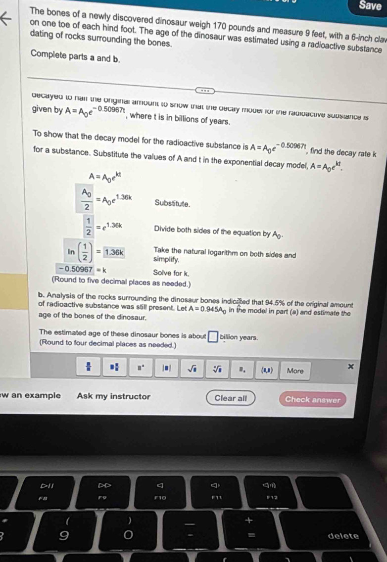 Save 
The bones of a newly discovered dinosaur weigh 170 pounds and measure 9 feet, with a 6-inch clav 
on one toe of each hind foot. The age of the dinosaur was estimated using a radioactive substance 
dating of rocks surrounding the bones. 
Complete parts a and b. 
decayed to hail the original amount to snow that the decay moder for the radioactive substance is 
given by A=A_0e^(-0.50967t) , where t is in billions of years. 
To show that the decay model for the radioactive substance is A=A_0e^(-0.50967t) , find the decay rate k
for a substance. Substitute the values of A and t in the exponential decay model, A=A_0e^(kt).
A=A_0e^(kt)
frac A_02=A_0e^(1.36k) Substitute.
 1/2 =e^(1.36k) Divide both sides of the equation by A
Take the natural logarithm on both sides and 
In ( 1/2 )= 1.36k simplify.
-0.50967=k Solve for k. 
(Round to five decimal places as needed.) 
b. Analysis of the rocks surrounding the dinosaur bones indicated that 94.5% of the original amount 
of radioactive substance was still present. Let A=0.945A_0 in the model in part (a) and estimate the 
age of the bones of the dinosaur. 
The estimated age of these dinosaur bones is about □ billion years. 
(Round to four decimal places as needed.)
□  □ /□   □° |.| sqrt(□ ) sqrt[□](□ ) 0. (0,8) More x 
w an example Ask my instructor Clear all Check answer 
F8 F9 F10 F11 F12 
) 
+ 
= 
- delete