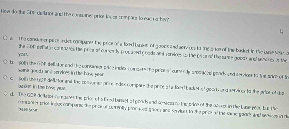 How do the GDP deflator and the consumer price index compare to each other?
a. The consumer price index compares the price of a fixed basket of goods and services to the price of the basket in the base year, b
the GDP deflator compares the price of currently produced goods and services to the price of the same goods and services in the
year,
b. Both the GDP deflator and the consumer price index compare the price of currently produced goods and services to the price of th
same goods and services in the base year
c. Both the GDP deflator and the consumer price index compare the price of a fixed basket of goods and services to the price of the
basket in the base year.
d. The GDP deflator compares the price of a fixed basket of goods and services to the price of the basket in the base year, but the
consumer price index compares the price of currently produced goods and services to the price of the same goods and services in th
base year.