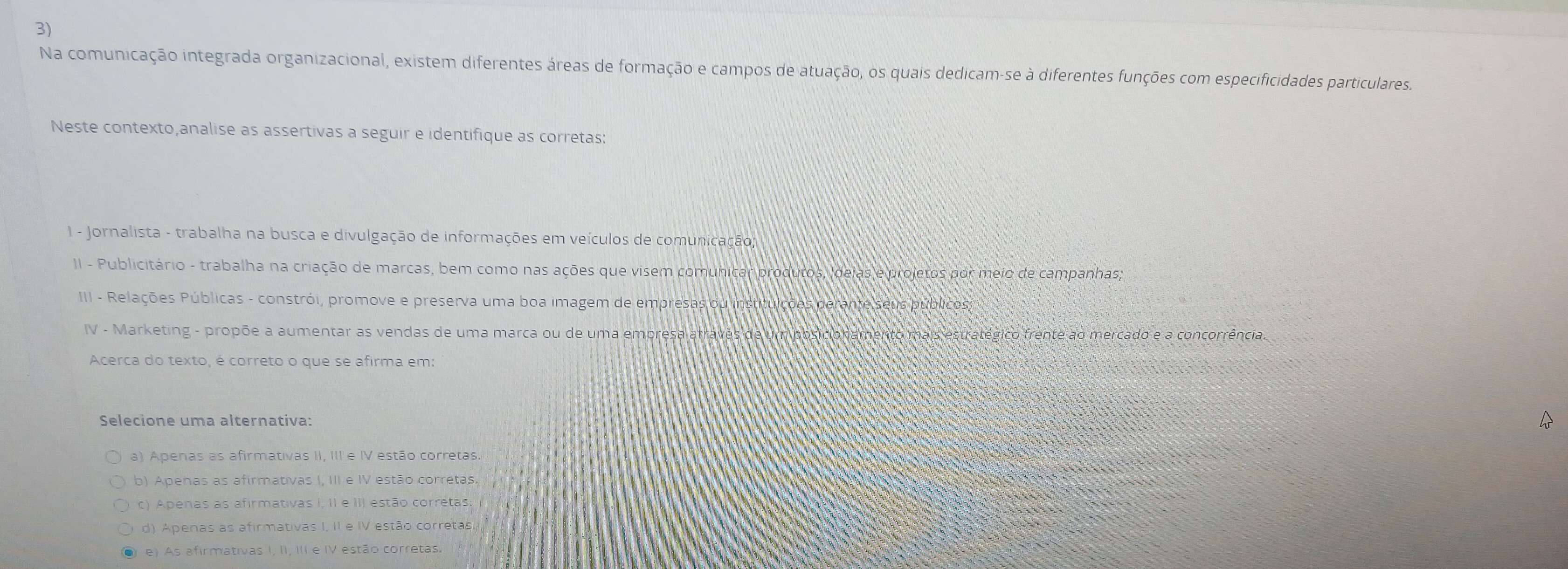 Na comunicação integrada organizacional, existem diferentes áreas de formação e campos de atuação, os quais dedicam-se à diferentes funções com especificidades particulares.
Neste contexto,analise as assertivas a seguir e identifique as corretas:
1 - Jornalista - trabalha na busca e divulgação de informações em veículos de comunicação;
II - Publicitário - trabalha na criação de marcas, bem como nas ações que visem comunicar produtos, idelas e projetos por meio de campanhas;
III - Relações Públicas - constrói, promove e preserva uma boa imagem de empresas ou instituições perante seus públicos,
IV - Marketing - propõe a aumentar as vendas de uma marca ou de uma empresa através de um posicionamento mais estratégico frente ao mercado e a concorrência.
Acerca do texto, é correto o que se afirma em:
Selecione uma alternativa:
a) Apenas as afirmativas II, III e IV estão corretas.
b) Apenas as afirmativas I, III e IV estão corretas.
c) Apenas as afirmativas I, II e III estão corretas;
d) Apenas as afirmativas I, II e IV estão corretas
O e) As afirmativas I, II, III e IV estão corretas.