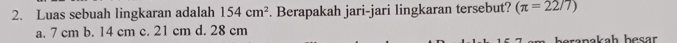 Luas sebuah lingkaran adalah 154cm^2 Berapakah jari-jari lingkaran tersebut? (π =22/7)
a. 7 cm b. 14 cm c. 21 cm d. 28 cm
beranakah besar