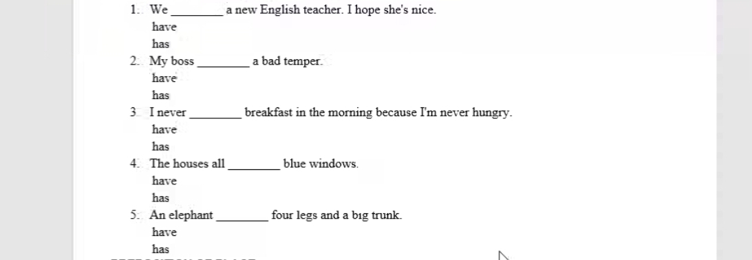 We _a new English teacher. I hope she's nice.
have
has
2: My boss _a bad temper.
have
has
3 I never_ breakfast in the morning because I'm never hungry.
have
has
4. The houses all _blue windows.
have
has
5. An elephant _four legs and a big trunk.
have
has