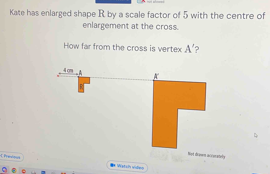 not allowed
Kate has enlarged shape R by a scale factor of 5 with the centre of
enlargement at the cross.
How far from the cross is vertex A' ?
Not drawn accurately
< Previous Watch video