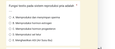 Fungsi testis pada sistem reproduksi pria adalah *
_
A. Memproduksi dan menyimpan sperma
B. Memproduksi hormon estrogen
C. Memproduksi hormon progesteron
D. Memproduksi sel telur
E. Menghasilkan ASI (Air Susu Ibu)