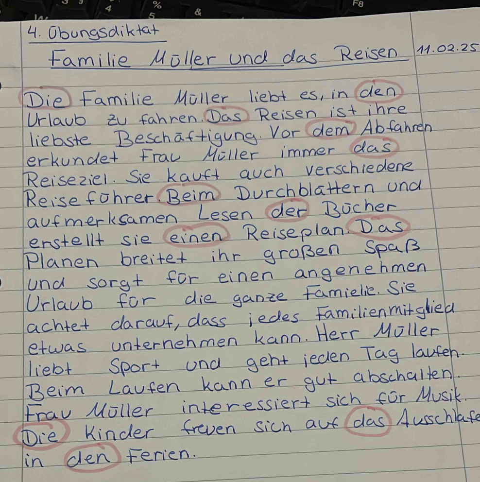 Obungsdiktat 
familie Moller und das Rei sen 1. 02. 25
Die Familie Moller liebt es, in den 
Urlaub zu fahren. Das Reisen ist inre 
liebste Beschaftigung. Vor dem Abfahren 
erkunder Frau Miller immer das 
Reiseziel. Sie kauft auch verschiedene 
Reise fohrer. Beim Durchblattern und 
aufmerksamen Lesen der Bocher 
erstell+ sie einen Reiseplan. Das 
Planen breitet inr gropen SpaR 
und sorg+ for einen angenehmen 
Orlaub for die ganze famielie. Sie 
achtet darauf, class jedes Familienmitglied 
etwas unternehmen kann. Herr Moller 
liebt Sport und geht ieden Tag lauteh. 
Beim Lauten kann er gut abschalten. 
Frav Moller interessiert sich for Musik. 
Tre Kinder freven sich aut das Ausschlafe 
in den Ferien.