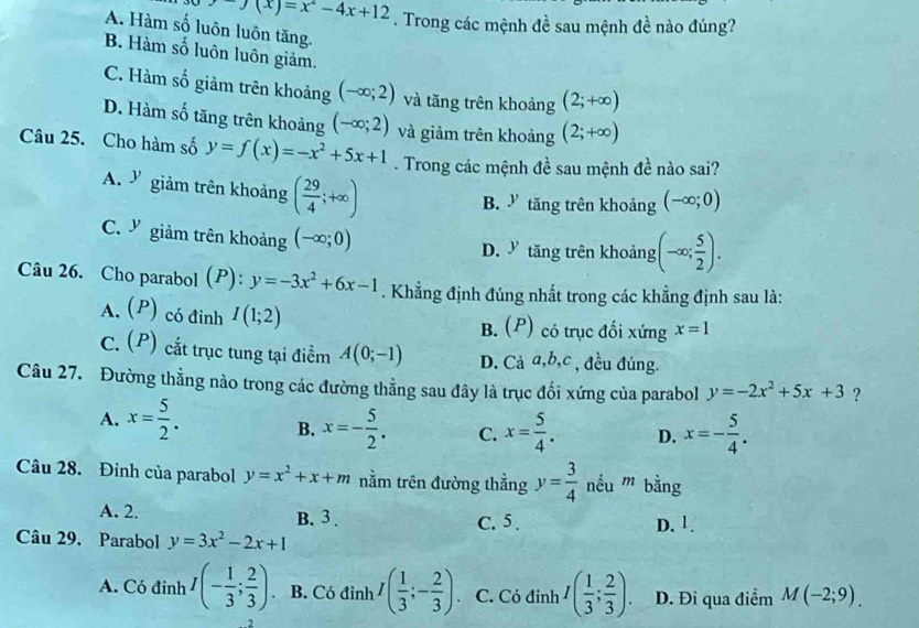 y(x)=x^2-4x+12. Trong các mệnh đề sau mệnh đề nào đúng?
A. Hàm số luôn luôn tăng.
B. Hàm số luôn luôn giảm.
C. Hàm số giảm trên khoảng (-∈fty ;2) và tăng trên khoảng (2;+∈fty )
D. Hàm số tăng trên khoảng (-∈fty ;2) và giảm trên khoảng (2;+∈fty )
Câu 25. Cho hàm số y=f(x)=-x^2+5x+1. Trong các mệnh đề sau mệnh đề nào sai?
A. Y giảm trên khoảng ( 29/4 ;+∈fty )
B. ” tăng trên khoảng (-∈fty ;0)
C. giảm trên khoảng (-∈fty ;0)
D.  tăng trên khoảng (-∈fty ; 5/2 ).
Câu 26. Cho parabol (P): y=-3x^2+6x-1. Khẳng định đúng nhất trong các khẳng định sau là:
A. (P) có đinh I(1;2) B. (P) có trục đối xứng x=1
C. (P) cắt trục tung tại điểm A(0;-1) D. Cả a,b,c , đều đúng.
Câu 27. Đường thẳng nào trong các đường thẳng sau đây là trục đối xứng của parabol y=-2x^2+5x+3 ?
A. x= 5/2 . B. x=- 5/2 . C. x= 5/4 . D. x=- 5/4 .
Câu 28. Đỉnh của parabol y=x^2+x+m nằm trên đường thẳng y= 3/4  nều m' bằng
A. 2. B. 3 . C. 5 . D. 1.
Câu 29. Parabol y=3x^2-2x+1
A. Có đinh I(- 1/3 ; 2/3 ). B. Có đỉnh I( 1/3 ;- 2/3 ). C. Có đinh I( 1/3 ; 2/3 ). D. Đi qua điểm M(-2;9).
2