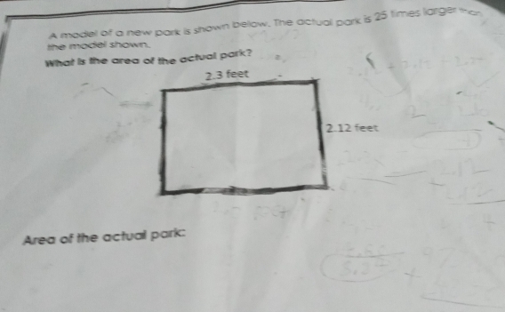 A model of a new park is shown below. The actual park is 25 times larger than 
the model shown. 
What is the area of the actual park? 
Area of the actual park: