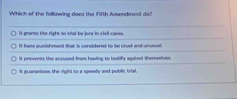 Which of the following does the Fifth Amendment do?
It grants the right to trial by jury in civil cases.
It bans punishment that is considered to be cruel and unusual.
It prevents the accused from having to testify against themselves.
It guarantees the right to a speedy and public trial.