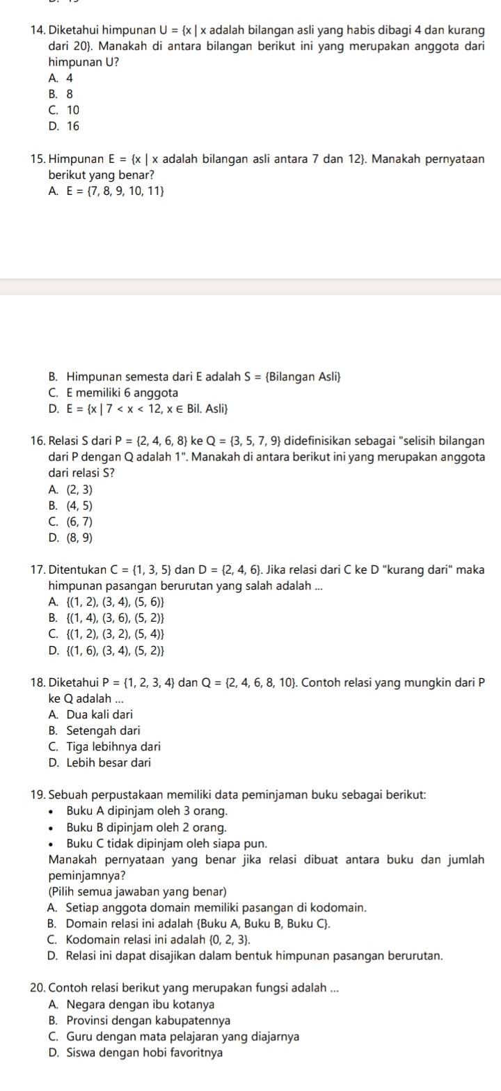 Diketahui himpunan U= x| x adalah bilangan asli yang habis dibagi 4 dan kurang
dari 20. Manakah di antara bilangan berikut ini yang merupakan anggota dari
himpunan U?
A. 4
B. 8
C. 10
D. 16
15. Himpunan E= x| x adalah bilangan asli antara 7 dan 12. Manakah pernyataan
berikut yang benar?
P. E= 7,8,9,10,11
B. Himpunan semesta dari E adalah S= Bilangan Asli
C. E memiliki 6 anggota
D. E= x|7
16. Relasi S dari P= 2,4,6,8 ke Q= 3,5,7,9 didefinisikan sebagai "selisih bilangan
dari P dengan Q adalah 1''. Manakah di antara berikut ini yang merupakan anggota
dari relasi S?
A. (2,3)
B. (4,5)
C. (6,7)
D. (8,9)
17. Ditentukan C= 1,3,5 dan D= 2,4,6. Jika relasi dari C ke D "kurang dari" maka
himpunan pasangan berurutan yang salah adalah
A.  (1,2),(3,4),(5,6)
B.  (1,4),(3,6),(5,2)
C.  (1,2),(3,2),(5,4)
D.  (1,6),(3,4),(5,2)
18. Diketahui P= 1,2,3,4 dan Q= 2,4,6,8,10 Contoh relasi yang mungkin dari P
ke Q adalah ...
A. Dua kali dari
B. Setengah dari
C. Tiga lebihnya dari
D. Lebih besar dari
19. Sebuah perpustakaan memiliki data peminjaman buku sebagai berikut:
Buku A dipinjam oleh 3 orang.
Buku B dipinjam oleh 2 orang.
Buku C tidak dipinjam oleh siapa pun.
Manakah pernyataan yang benar jika relasi dibuat antara buku dan jumlah
peminjamnya?
(Pilih semua jawaban yang benar)
A. Setiap anggota domain memiliki pasangan di kodomain.
B. Domain relasi ini adalah Buku A, Buku B, Buku C.
C. Kodomain relasi ini adalah  0,2,3 .
D. Relasi ini dapat disajikan dalam bentuk himpunan pasangan berurutan.
20. Contoh relasi berikut yang merupakan fungsi adalah ...
A. Negara dengan ibu kotanya
B. Provinsi dengan kabupatennya
C. Guru dengan mata pelajaran yang diajarnya
D. Siswa dengan hobi favoritnya