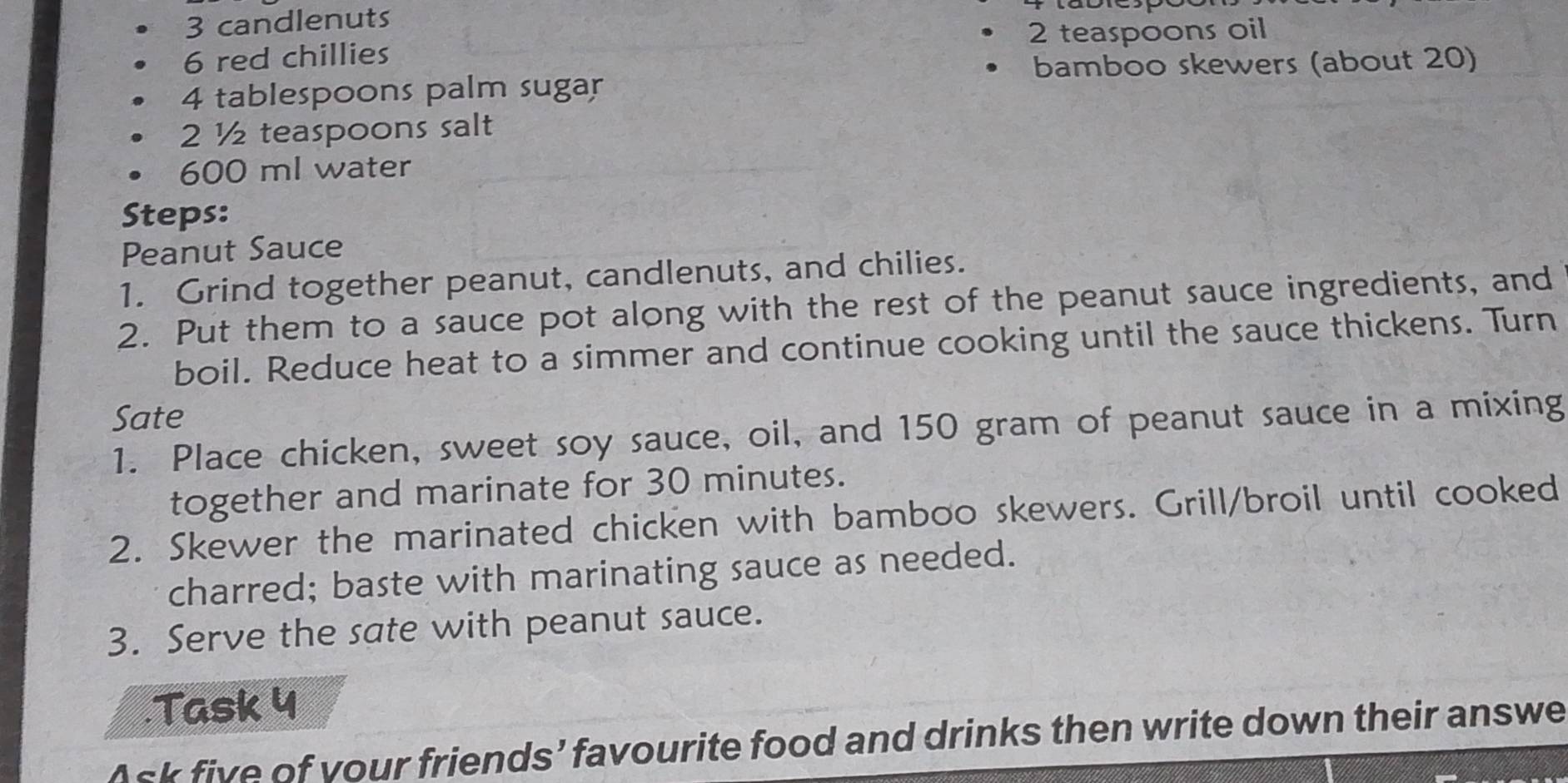 candlenuts
2 teaspoons oil
6 red chillies 
bamboo skewers (about 20)
4 tablespoons palm sugar
2 ½ teaspoons salt
600 ml water 
Steps: 
Peanut Sauce 
1. Grind together peanut, candlenuts, and chilies. 
2. Put them to a sauce pot along with the rest of the peanut sauce ingredients, and 
boil. Reduce heat to a simmer and continue cooking until the sauce thickens. Turn 
Sate 
1. Place chicken, sweet soy sauce, oil, and 150 gram of peanut sauce in a mixing 
together and marinate for 30 minutes. 
2. Skewer the marinated chicken with bamboo skewers. Grill/broil until cooked 
charred; baste with marinating sauce as needed. 
3. Serve the sate with peanut sauce. 
.Task 4 
Ask five of your friends’ favourite food and drinks then write down their answe