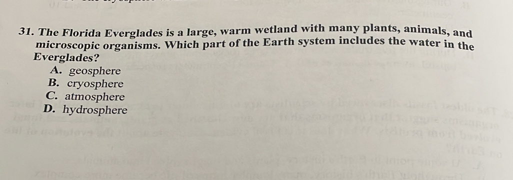 The Florida Everglades is a large, warm wetland with many plants, animals, and
microscopic organisms. Which part of the Earth system includes the water in the
Everglades?
A. geosphere
B. cryosphere
C. atmosphere
D. hydrosphere