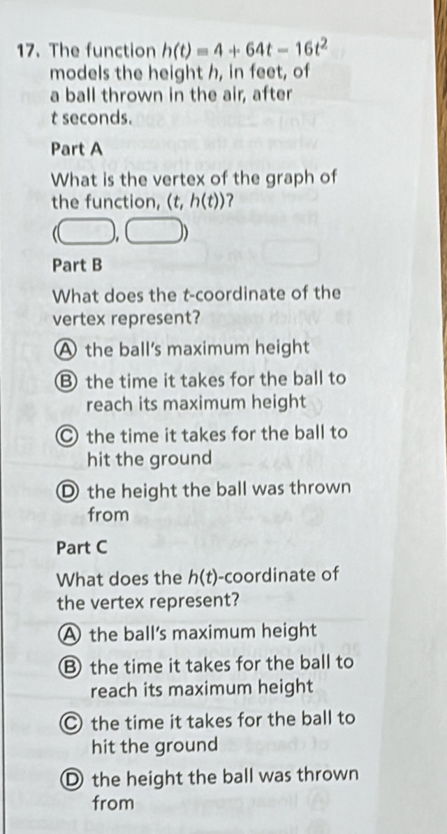 The function h(t)=4+64t-16t^2
models the height h, in feet, of
a ball thrown in the air, after
t seconds.
Part A
What is the vertex of the graph of
the function, (t, h(t))
Part B
What does the t -coordinate of the
vertex represent?
A the ball's maximum height
Bthe time it takes for the ball to
reach its maximum height
○ the time it takes for the ball to
hit the ground
D the height the ball was thrown
from
Part C
What does the h(t) -coordinate of
the vertex represent?
A the ball's maximum height
B the time it takes for the ball to
reach its maximum height
the time it takes for the ball to
hit the ground
① the height the ball was thrown
from