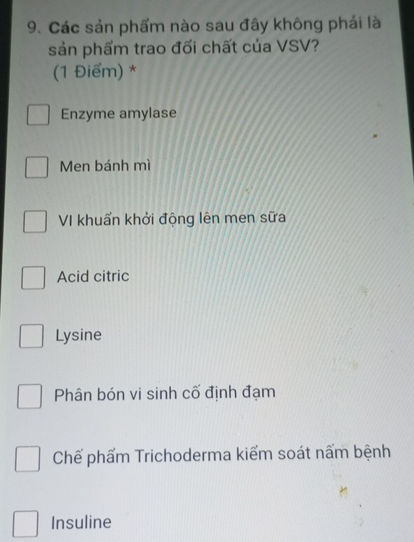 Các sản phẩm nào sau đây không phải là
sản phẩm trao đối chất của VSV?
(1 Điểm) *
Enzyme amylase
Men bánh mì
VI khuẩn khởi động lên men sữa
Acid citric
Lysine
Phân bón vi sinh cố định đạm
Chế phẩm Trichoderma kiểm soát nấm bệnh
Insuline