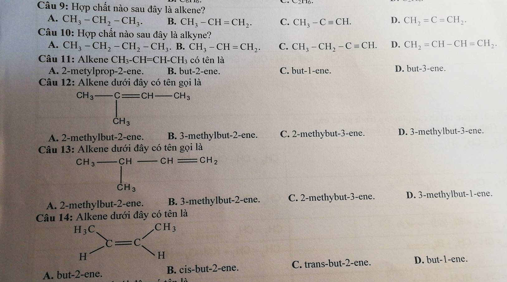 Hợp chất nào sau đây là alkene?
A. CH_3-CH_2-CH_3. B. CH_3-CH=CH_2. C. CH_3-Cequiv CH. CH_2=C=CH_2.
D.
Câu 10: Hợp chất nào sau đây là alkyne?
A. CH_3-CH_2-CH_2-CH_3. B. CH_3-CH=CH_2. C. CH_3-CH_2-Cequiv CH. D. CH_2=CH-CH=CH_2.
Câu 11: Alkene CH_3-CH=CH-CH_3 có tên là
A. 2-metylprop-2-ene. B. but-2-ene. C. but-1-ene. D. bu t-3-e ne.
Câu 12: Alkene dưới đây có tên gọi là
CH_3 -C=CH CH_3
CH_3
A. 2-methylbut-2-ene. B. 3-methylbut-2-ene. C. 2-methybut-3-ene. D. 3-methylbut-3-ene.
Câu 13: Alkene dưới đây có tên gọi là
CH_3 CH CH CH_2
dot CH_3
A. 2-methylbut-2-ene. B. 3-methylbut-2-ene. C. 2-methybut-3-ene. D. 3-methylbut-1-ene.
Câu 14: Alkene dưới đây có tên là
A. but-2-ene. B. cis-but-2-ene.
C. trans-but-2-ene. D. but-1-ene.