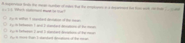 A supervisor finds the mean number of miles that the employees in a department live froet work. He fisl 7* 3 and
a=3.6 Which statement must be true?
Z y is within 1 standard deviation of the mean
23 is between 1 and 2 standard devations of the mean
7g is between 2 and 3 standard deviations of the mean
2 is more than 3 standard deviations of the mean