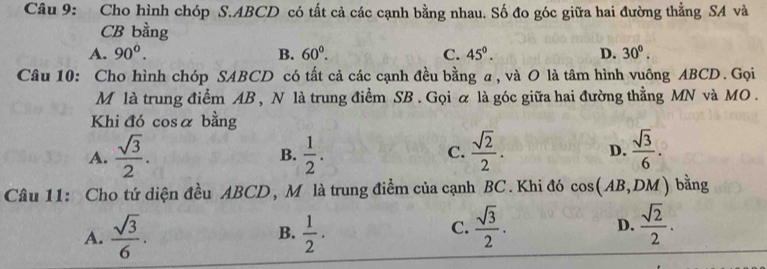 Cho hình chóp S. ABCD có tất cả các cạnh bằng nhau. Số đo góc giữa hai đường thằng SA và
CB bằng
A. 90°. B. 60°. C. 45^(0^ D. 30^circ). 
Câu 10: Cho hình chóp SABCD có tất cả các cạnh đều bằng a, và O là tâm hình vuông ABCD. Gọi
M là trung điểm AB , N là trung điểm SB. Gọi ữ là góc giữa hai đường thẳng MN và MO .
Khi đó cosα bằng
A.  sqrt(3)/2 .  1/2 . C.  sqrt(2)/2 . D.  sqrt(3)/6 . 
B.
Câu 11: Cho tứ diện đều ABCD, Mô là trung điểm của cạnh BC. Khi đó cos (AB,D M) bằng
B.
A.  sqrt(3)/6 .  1/2 .
C.  sqrt(3)/2 .  sqrt(2)/2 . 
D.