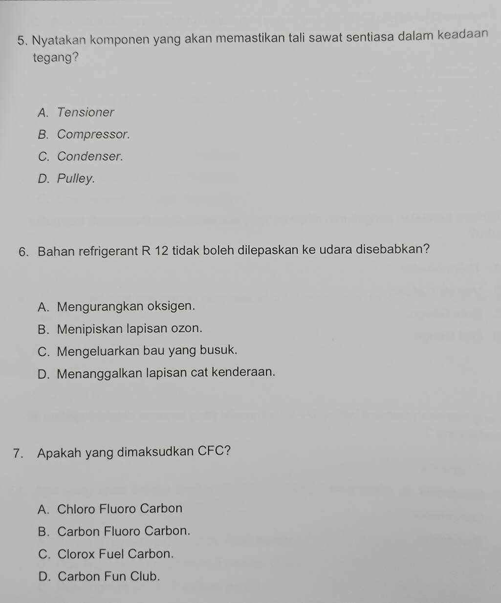 Nyatakan komponen yang akan memastikan tali sawat sentiasa dalam keadaan
tegang?
A. Tensioner
B. Compressor.
C. Condenser.
D. Pulley.
6. Bahan refrigerant R 12 tidak boleh dilepaskan ke udara disebabkan?
A. Mengurangkan oksigen.
B. Menipiskan lapisan ozon.
C. Mengeluarkan bau yang busuk.
D. Menanggalkan lapisan cat kenderaan.
7. Apakah yang dimaksudkan CFC?
A. Chloro Fluoro Carbon
B. Carbon Fluoro Carbon.
C. Clorox Fuel Carbon.
D. Carbon Fun Club.