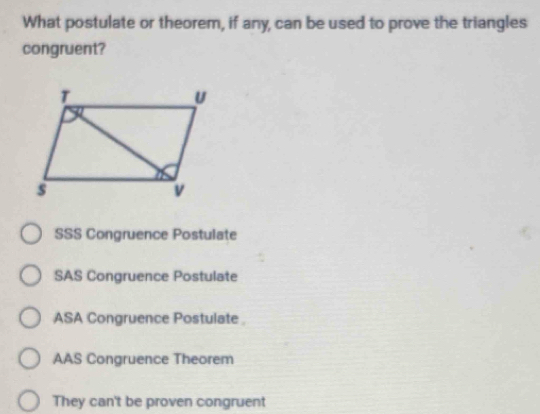 What postulate or theorem, if any, can be used to prove the triangles
congruent?
SSS Congruence Postulate
SAS Congruence Postulate
ASA Congruence Postulate
AAS Congruence Theorem
They can't be proven congruent