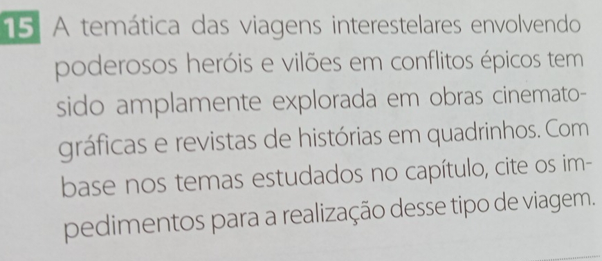 A temática das viagens interestelares envolvendo 
poderosos heróis e vilões em conflitos épicos tem 
sido amplamente explorada em obras cinemato- 
gráficas e revistas de histórias em quadrinhos. Com 
base nos temas estudados no capítulo, cite os im- 
pedimentos para a realização desse tipo de viagem.