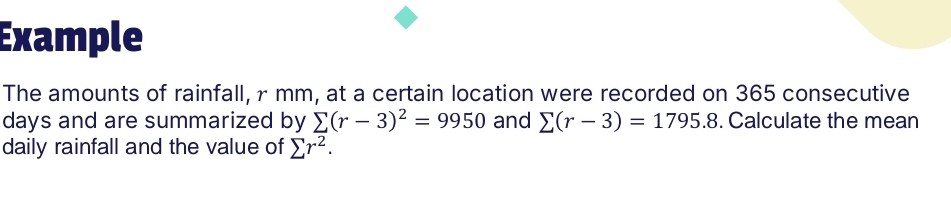 Example 
The amounts of rainfall, r mm, at a certain location were recorded on 365 consecutive
days and are summarized by sumlimits (r-3)^2=9950 and sumlimits (r-3)=1795.8. Calculate the mean 
daily rainfall and the value of sumlimits r^2.