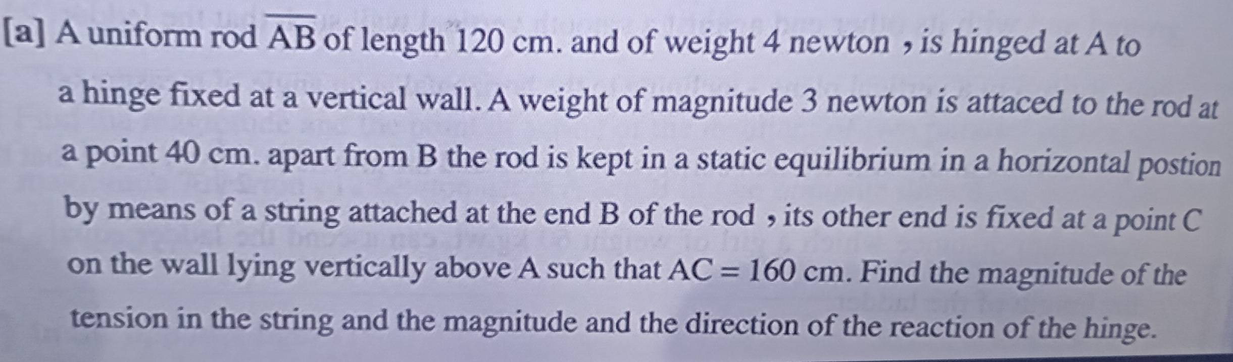 [a] A uniform rod overline AB of length 120 cm. and of weight 4 newton , is hinged at A to 
a hinge fixed at a vertical wall. A weight of magnitude 3 newton is attaced to the rod at 
a point 40 cm. apart from B the rod is kept in a static equilibrium in a horizontal postion 
by means of a string attached at the end B of the rod , its other end is fixed at a point C
on the wall lying vertically above A such that AC=160cm. Find the magnitude of the 
tension in the string and the magnitude and the direction of the reaction of the hinge.