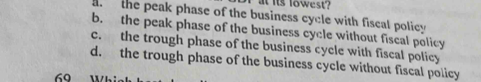 at its lowest?
the peak phase of the business cycle with fiscal policy
b. the peak phase of the business cycle without fiscal policy
c. the trough phase of the business cycle with fiscal policy
d. the trough phase of the business cycle without fiscal policy
69 Whi