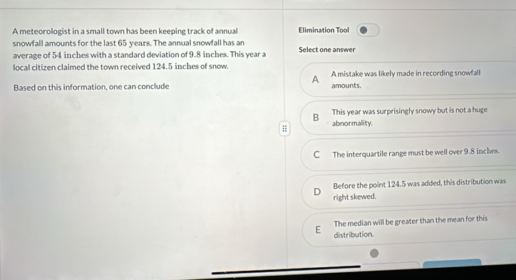 A meteorologist in a small town has been keeping track of annual Elimination Tool
snowfall amounts for the last 65 years. The annual snowfall has an
average of 54 inches with a standard deviation of 9.8 inches. This year a Select one answer
local citizen claimed the town received 124.5 inches of snow.
A A mistake was likely made in recording snowfall
Based on this information, one can conclude amounts.
B This year was surprisingly snowy but is not a huge
abnormality.
C The interquartile range must be well over 9.8 inches.
D Before the point 124.5 was added, this distribution was
right skewed.
The median will be greater than the mean for this
E distribution.