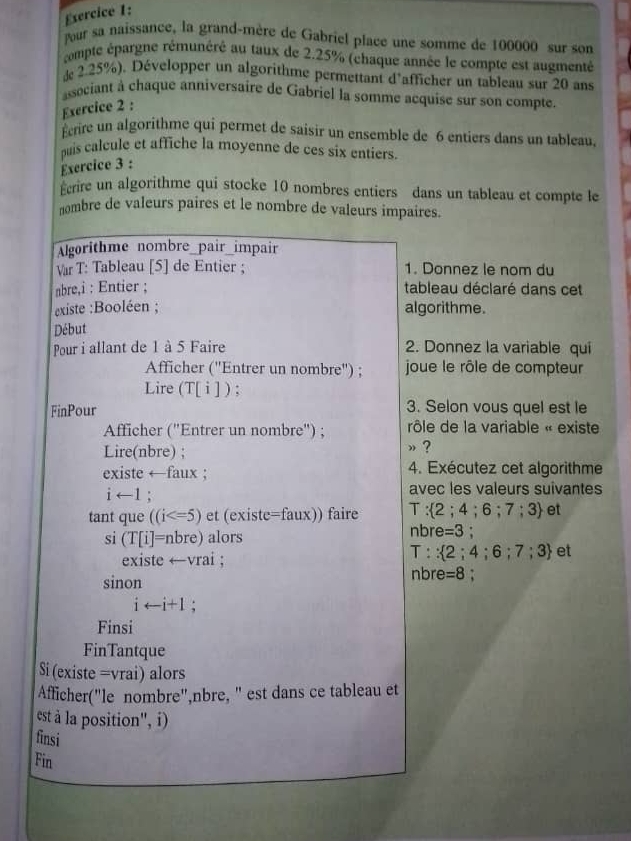 sercice 1:
our sa naissance, la grand-mère de Gabriel place une somme de 100000 sur son
compte épargne rémunéré au taux de 2.25% (chaque année le compte est augmenté
d 2.25%). Développer un algorithme permettant d'afficher un tableau sur 20 ans
asociant à chaque anniversaire de Gabriel la somme acquise sur son compte
Exercice 2 :
Écrire un algorithme qui permet de saisir un ensemble de 6 entiers dans un tableau.
quis calcule et affiche la moyenne de ces six entiers.
Exercice 3 :
Ecrire un algorithme qui stocke 10 nombres entiers dans un tableau et compte le
nombre de valeurs paires et le nombre de valeurs impaires.
Algorithme nombre_pair_impair
Var T: Tableau [5] de Entier ; 1. Donnez le nom du
abre,i : Entier ; tableau déclaré dans cet
existe :Booléen ; algorithme.
Début
Pour i allant de 1 à 5 Faire 2. Donnez la variable qui
Afficher (''Entrer un nombre'') ;  joue le rôle de compteur
Lire (T[ i] ) ;
FinPour 3. Selon vous quel est le
Afficher ('Entrer un nombre'') ; rôle de la variable « existe
Lire(nbre) ;
» ?
existe ←faux ; 4. Exécutez cet algorithme
i←1 ; avec les valeurs suivantes
tant que ((i et (existe=faux)) faire T: 2;4;6;7;3 et
si (T[i]=nbre) alors
nbre =3
existe ←vrai ;
T:: 2;4;6;7;3 et
sinon nbre =8
iarrow i+1 :
Finsi
FinTantque
Si (existe =vrai) alors
Afficher("le nombre",nbre, " est dans ce tableau et
est à la position'', i)
finsi
Fin