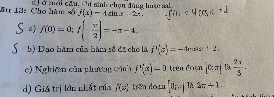 ở mỗi câu, thí sinh chọn đúng hoặc sai. 
lâu 13: Cho hàm số f(x)=4sin x+2x. 
a) f(0)=0; f(- π /2 )=-π -4. 
b) Đạo hàm của hàm số đã cho là f'(x)=-4cos x+2. 
c) Nghiệm của phương trình f'(x)=0 trên đoạn [0;π ] là  2π /3 . 
d) Giá trị lớn nhất của f(x) trên đoạn [0;π ] là 2π +1.