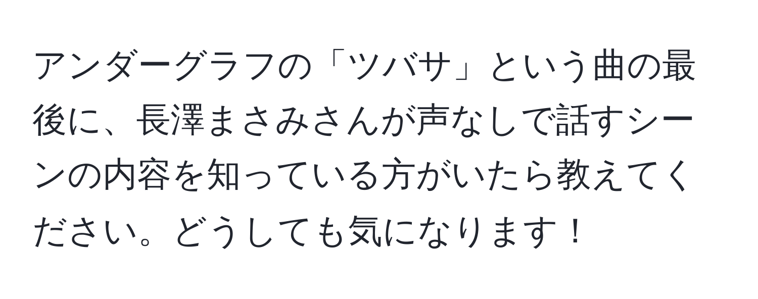 アンダーグラフの「ツバサ」という曲の最後に、長澤まさみさんが声なしで話すシーンの内容を知っている方がいたら教えてください。どうしても気になります！