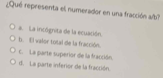 ¿Qué representa el numerador en una fracción a/b?
a. La incógnita de la ecuación.
b. El valor total de la fracción.
c. La parte superior de la fracción.
d. La parte inferior de la fracción.