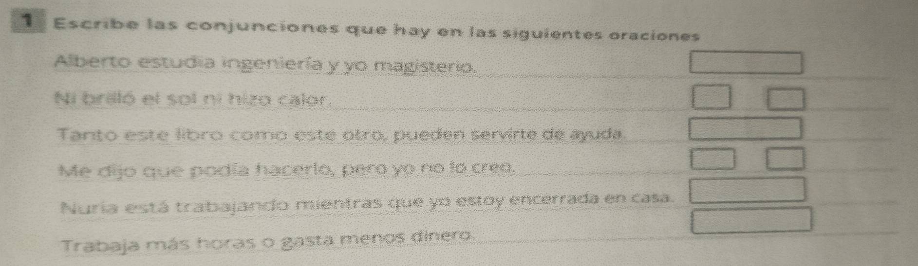 Escribe las conjunciones que hay en las siguientes oraciones
Alberto estudia ingeniería y yo magisterio.
Ni brilló el sol ni hizo calor.
Tanto este líbro como esté otro, pueden servirte de ayuda.
Me dijo que podía hacerlo, pero yo no lo creo.
Nuria está trabajando mientras que yo estoy encerrada en casa.
Trabaja más horas o gasta menos dinero.