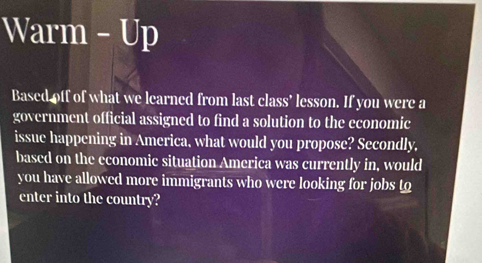 Warm - Up 
Based off of what we learned from last class’ lesson. If you were a 
government official assigned to find a solution to the economic 
issue happening in America, what would you propose? Secondly, 
based on the economic situation America was currently in, would 
you have allowed more immigrants who were looking for jobs to 
enter into the country?