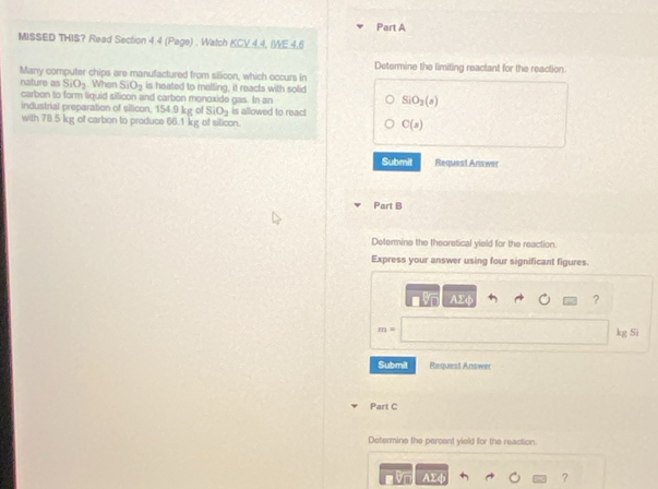 MISSED THIS? Read Section 4.4 (Page) , Watch KCV.4.4, IWE.4.6 
Determine the limiting reactant for the reaction. 
Many computer chips are manufactured from silicon, which occurs in 
nature as SiO_2 When SiO_2 is heated to melting, it reacts with solid 
carbon to form liquid sillicon and carbon monoxide gas. In an
SiO_2(s)
industrial preparation of silicon, 154.9 kg of SiO_2 is allowed to reac! 
with 78.5 kg of carbon to produce 66.1 kg of silicon.
C(s)
Submit Request Answer 
Part B 
Determine the theoretical yield for the reaction. 
Express your answer using four significant figures.
overline AY
?
m= kg Si 
Submit Request Answe 
Part C 
Determine the percent yiold for the reaction
AΣφ ?