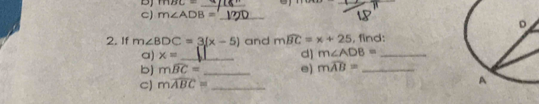 DJ mBC= _ 
C) m∠ ADB= _ 
2. If m∠ BDC=3(x-5) and mwidehat BC=x+25 , find: 
a) x= _d) m∠ ADB= _ 
b) mwidehat BC= _e) mwidehat AB= _ 
C) mwidehat ABC= _