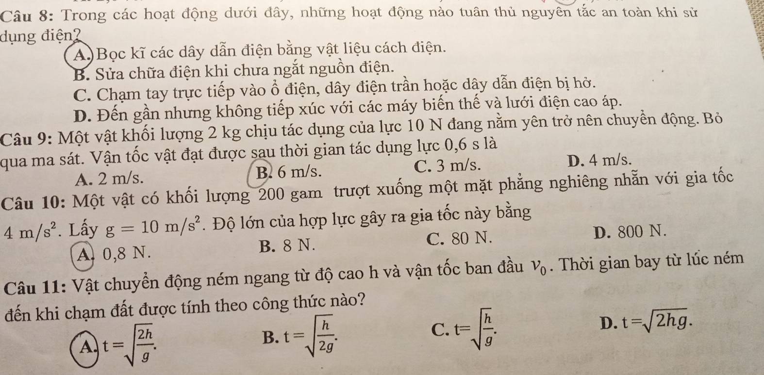 Trong các hoạt động dưới đây, những hoạt động nào tuân thủ nguyên tắc an toàn khi sử
dụng điện2
A)Bọc kĩ các dây dẫn điện bằng vật liệu cách điện.
B. Sửa chữa điện khi chưa ngắt nguồn điện.
C. Chạm tay trực tiếp vào ổ điện, dây điện trần hoặc dây dẫn điện bị hở.
D. Đến gần nhưng không tiếp xúc với các máy biến thế và lưới điện cao áp.
Câu 9: Một vật khối lượng 2 kg chịu tác dụng của lực 10 N đang nằm yên trở nên chuyển động. Bỏ
qua ma sát. Vận tốc vật đạt được sau thời gian tác dụng lực 0,6 s là
A. 2 m/s. B. 6 m/s. C. 3 m/s. D. 4 m/s.
Câu 10: Một vật có khối lượng 200 gam trượt xuống một mặt phẳng nghiêng nhẵn với gia tốc
4m/s^2. Lấy g=10m/s^2. Độ lớn của hợp lực gây ra gia tốc này bằng
A. 0,8 N. B. 8 N. C. 80 N. D. 800 N.
Câu 11: Vật chuyển động ném ngang từ độ cao h và vận tốc ban đầu v_0. Thời gian bay từ lúc ném
đến khi chạm đất được tính theo công thức nào?
A t=sqrt(frac 2h)g.
B. t=sqrt(frac h)2g.
C. t=sqrt(frac h)g.
D. t=sqrt(2hg).