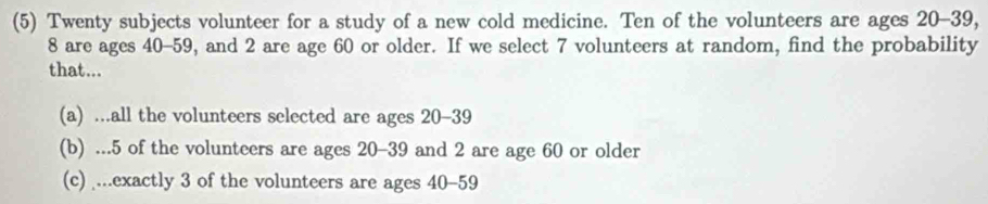 (5) Twenty subjects volunteer for a study of a new cold medicine. Ten of the volunteers are ages 20 - 39,
8 are ages 40 - 59, and 2 are age 60 or older. If we select 7 volunteers at random, find the probability 
that... 
(a) ...all the volunteers selected are ages 20 - 39
(b) ... 5 of the volunteers are ages 20 - 39 and 2 are age 60 or older 
(c) ...exactly 3 of the volunteers are ages 40 - 59