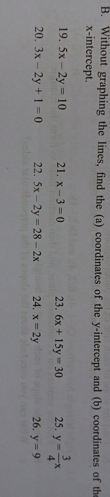 Without graphing the lines, find the (a) coordinates of the y-intercept and (b) coordinates of th 
x-intercept. 
19. 5x-2y=10 21. x-3=0 23. 6x+15y=30 25. y= 3/4 x
20. 3x-2y+1=0 22. 5x-2y=28-2x 24. x=2y 26. y=9